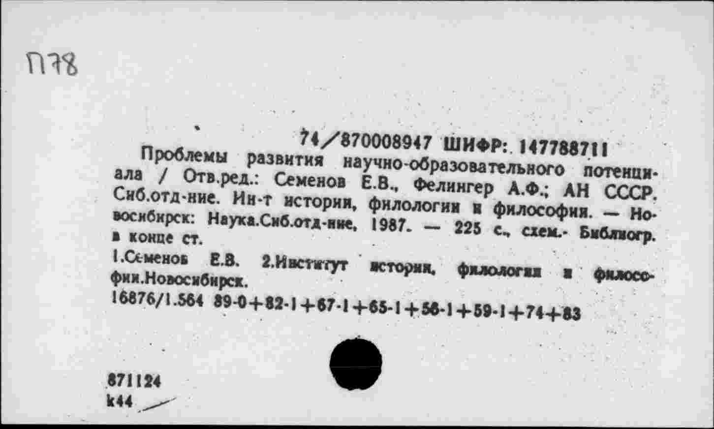 ﻿гт
?4/870008947 ШИФР: 147788711
Проблемы развития научно-образовательного потенциала / Отв.ред.: Семенов Е.В., Фелингер А.Ф.; АН СССР. Сиб.отд-ние. Ин-т история, филологии и философия. — Новосибирск: Наука.Сиб.отд-иие, 1987. — 225 с, схем.- Бмблмогр. в конце ст.
I .Семенов Е.В. 2.Нвститут история, филология в филосо-фии. Новосибирск.
18876/1.564 89-0 +82-1 +67-1 +65-1 +56-1 +59-1+74+83
к44____